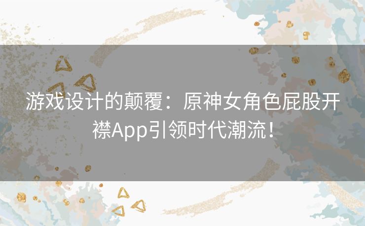 游戏设计的颠覆：原神女角色屁股开襟App引领时代潮流！