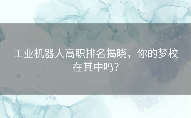 工业机器人高职排名揭晓，你的梦校在其中吗？