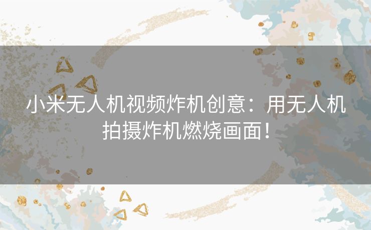 小米无人机视频炸机创意：用无人机拍摄炸机燃烧画面！