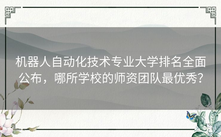 机器人自动化技术专业大学排名全面公布，哪所学校的师资团队最优秀？