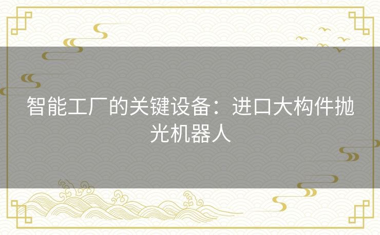 智能工厂的关键设备:进口大构件抛光机器人 智能工厂的关键设备:进口大构件抛光机器人