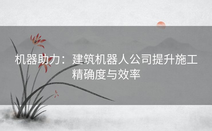 机器助力：建筑机器人公司提升施工精确度与效率