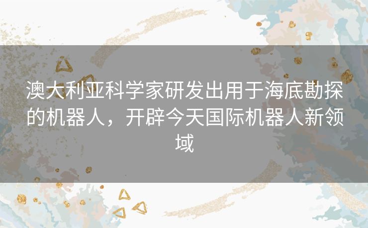澳大利亚科学家研发出用于海底勘探的机器人，开辟今天国际机器人新领域