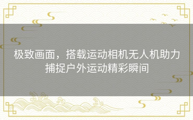 极致画面，搭载运动相机无人机助力捕捉户外运动精彩瞬间