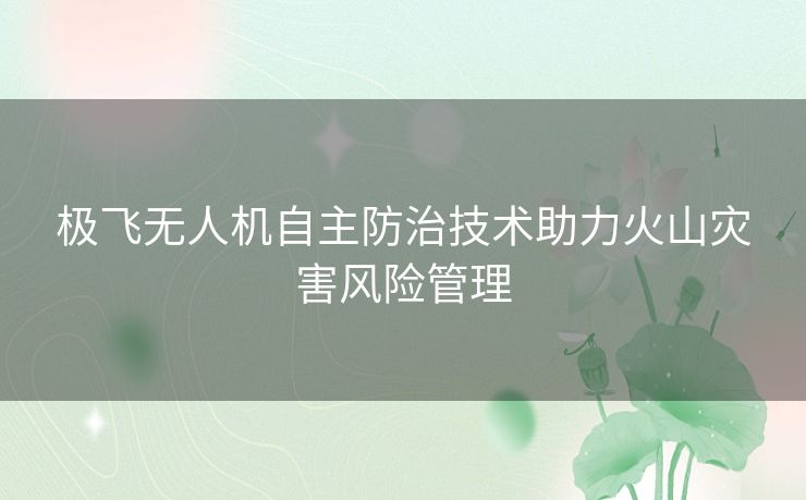 极飞无人机自主防治技术助力火山灾害风险管理