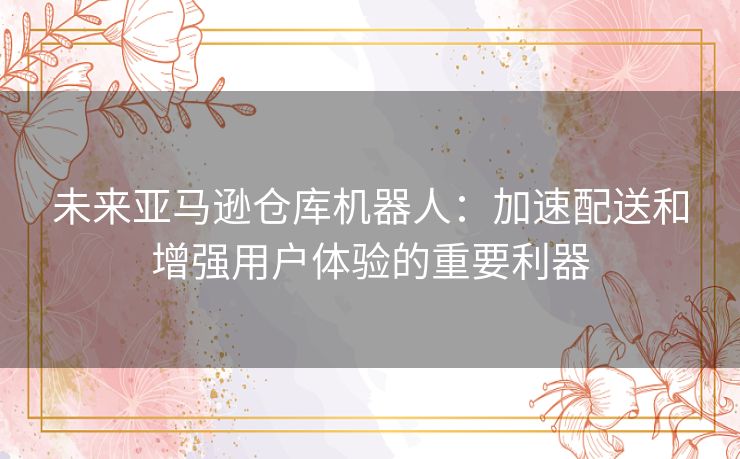 未来亚马逊仓库机器人：加速配送和增强用户体验的重要利器