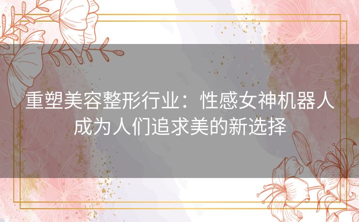 重塑美容整形行业:性感女神机器人成为人们追求美的新选择 重塑美容整形行业:性感女神机器人成为人们追求美的新选择