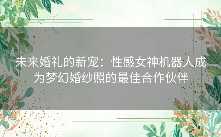 未来婚礼的新宠：性感女神机器人成为梦幻婚纱照的最佳合作伙伴