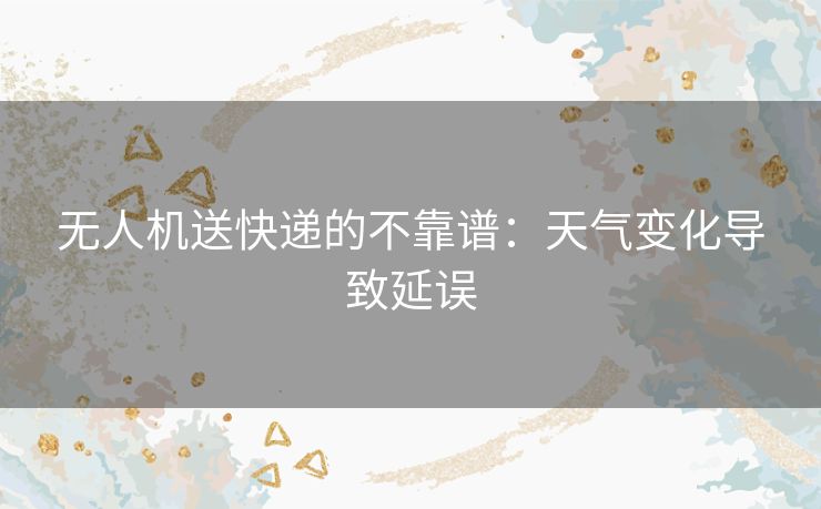 无人机送快递的不靠谱：天气变化导致延误