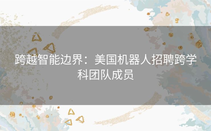 跨越智能边界：美国机器人招聘跨学科团队成员