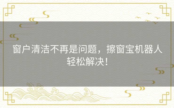 窗户清洁不再是问题，擦窗宝机器人轻松解决！