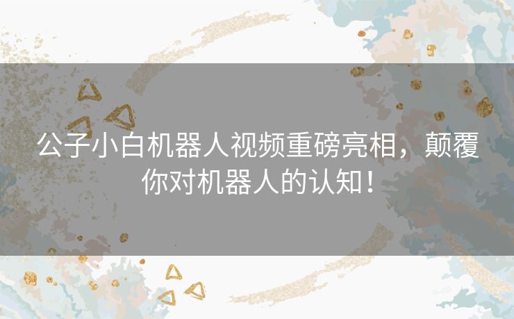 公子小白机器人视频重磅亮相，颠覆你对机器人的认知！