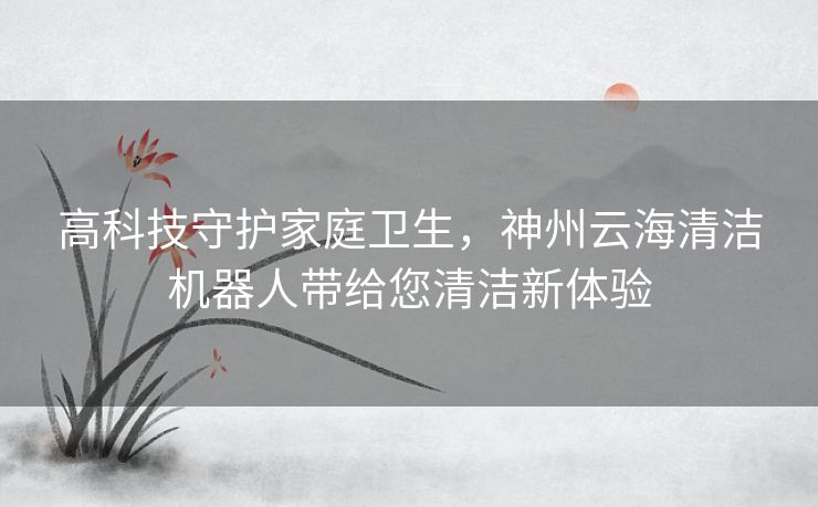 高科技守护家庭卫生，神州云海清洁机器人带给您清洁新体验