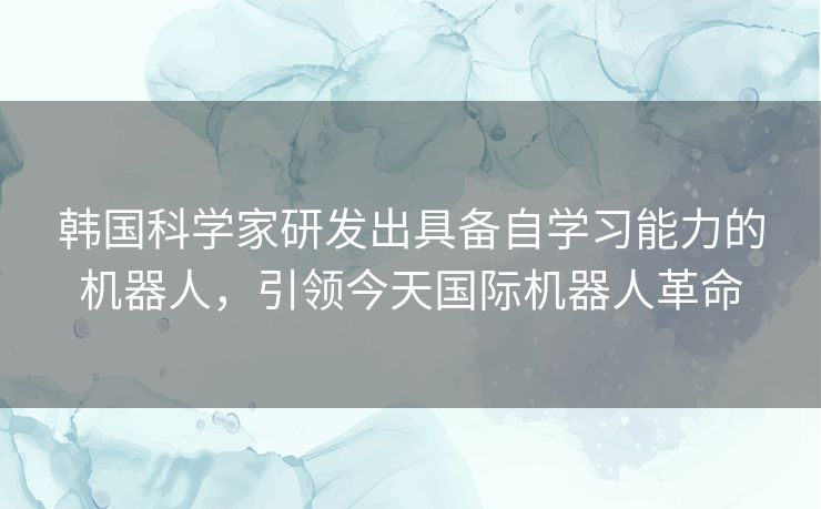 韩国科学家研发出具备自学习能力的机器人，引领今天国际机器人革命