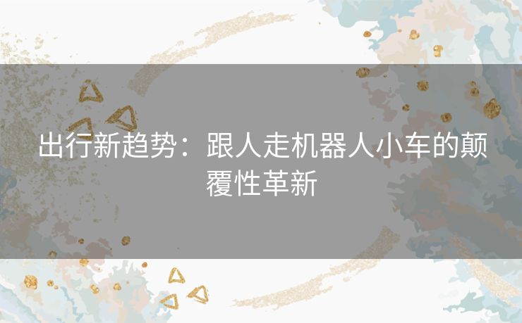 出行新趋势：跟人走机器人小车的颠覆性革新