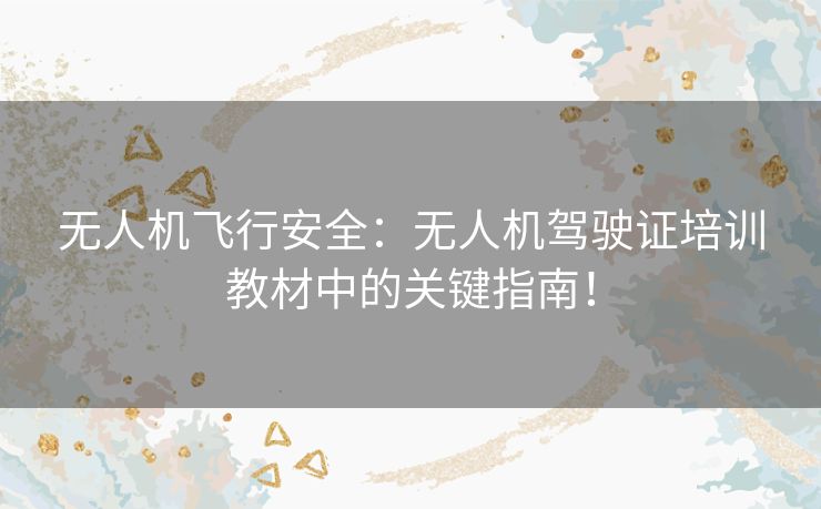 无人机飞行安全：无人机驾驶证培训教材中的关键指南！