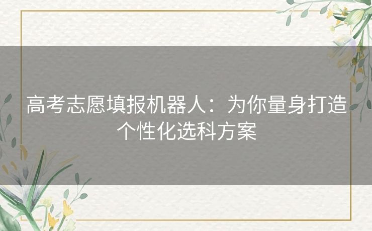 高考志愿填报机器人:为你量身打造个性化选科方案 高考志愿填报机器人:为你量身打造个性化选科方案