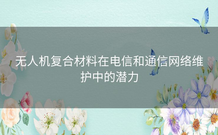 无人机复合材料在电信和通信网络维护中的潜力