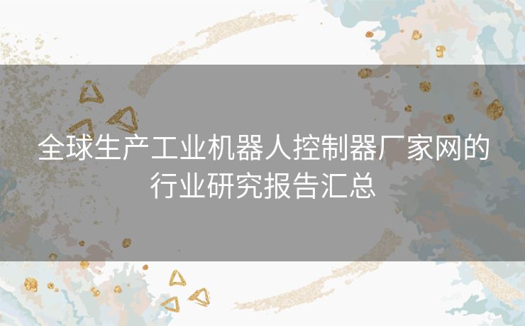 全球生产工业机器人控制器厂家网的行业研究报告汇总