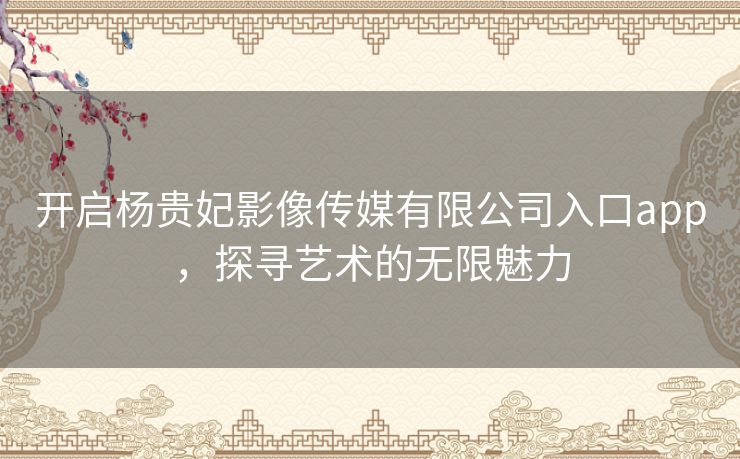 开启杨贵妃影像传媒有限公司入口app，探寻艺术的无限魅力
