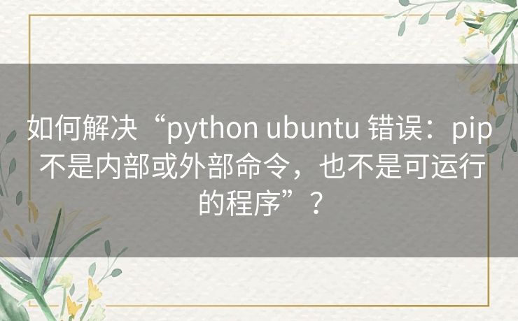如何解决“python ubuntu 错误：pip 不是内部或外部命令，也不是可运行的程序”？