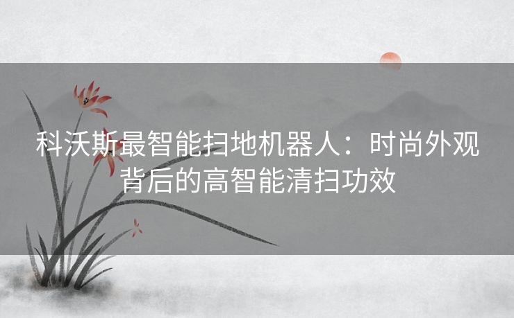科沃斯最智能扫地机器人：时尚外观背后的高智能清扫功效