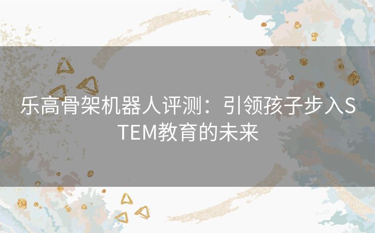 乐高骨架机器人评测：引领孩子步入STEM教育的未来