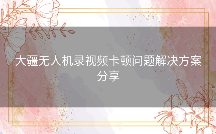 大疆无人机录视频卡顿问题解决方案分享