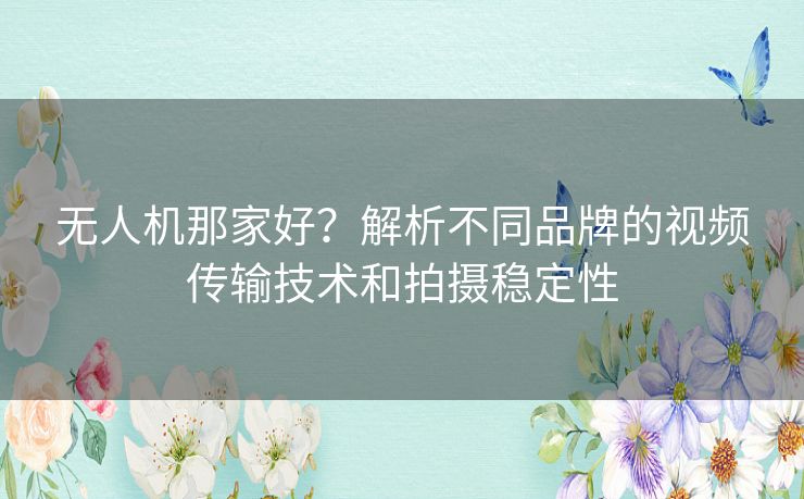 无人机那家好?解析不同品牌的视频传输技术和拍摄稳定性 无人机那家好?解析不同品牌的视频传输技术和拍摄稳定性