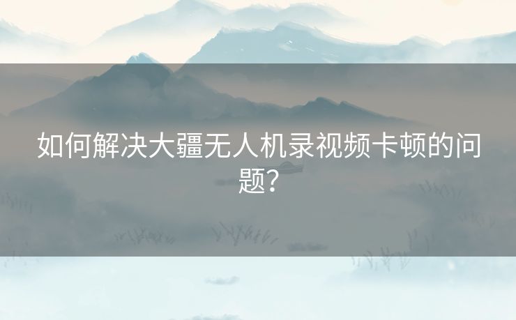 如何解决大疆无人机录视频卡顿的问题？