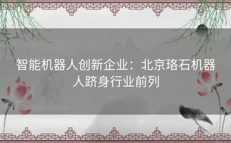 智能机器人创新企业：北京珞石机器人跻身行业前列