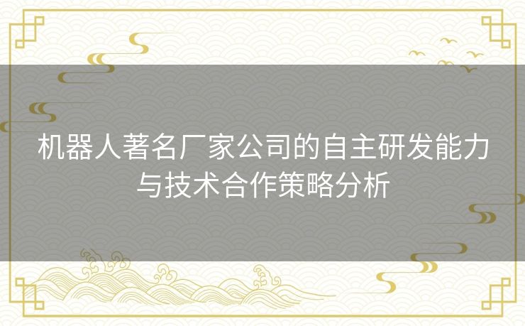 机器人著名厂家公司的自主研发能力与技术合作策略分析