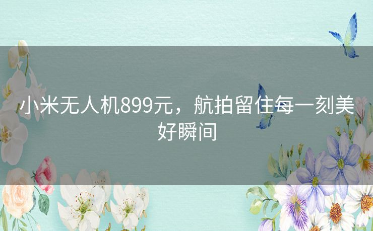 小米无人机899元，航拍留住每一刻美好瞬间