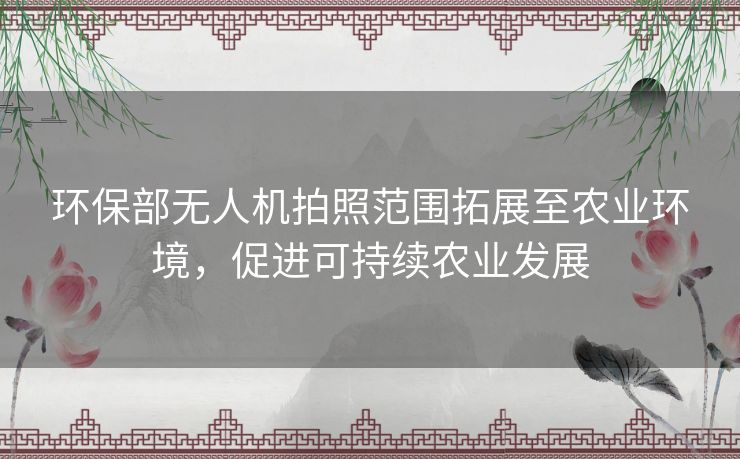 环保部无人机拍照范围拓展至农业环境，促进可持续农业发展