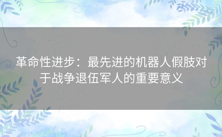 革命性进步：最先进的机器人假肢对于战争退伍军人的重要意义