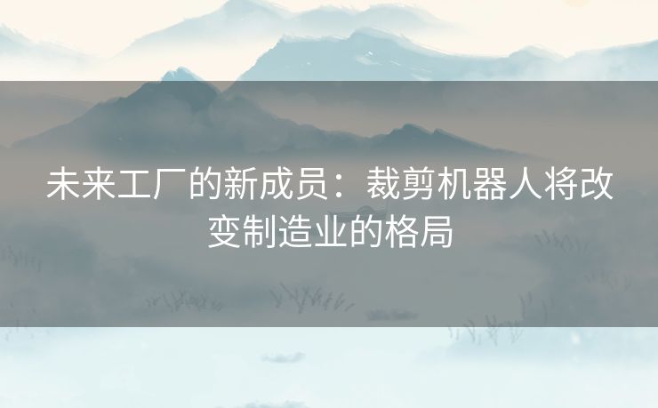 未来工厂的新成员:裁剪机器人将改变制造业的格局 未来工厂的新成员:裁剪机器人将改变制造业的格局