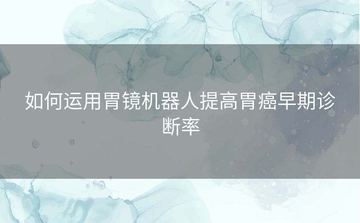 如何运用胃镜机器人提高胃癌早期诊断率