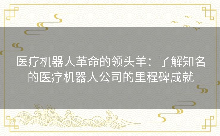 医疗机器人革命的领头羊:了解知名的医疗机器人公司的里程碑成就 医疗机器人革命的领头羊:了解知名的医疗机器人公司的里程碑成就