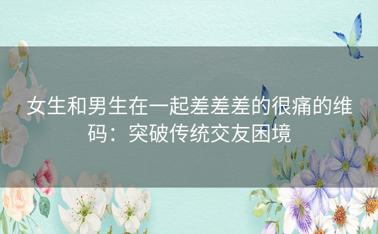 女生和男生在一起差差差的很痛的维码：突破传统交友困境