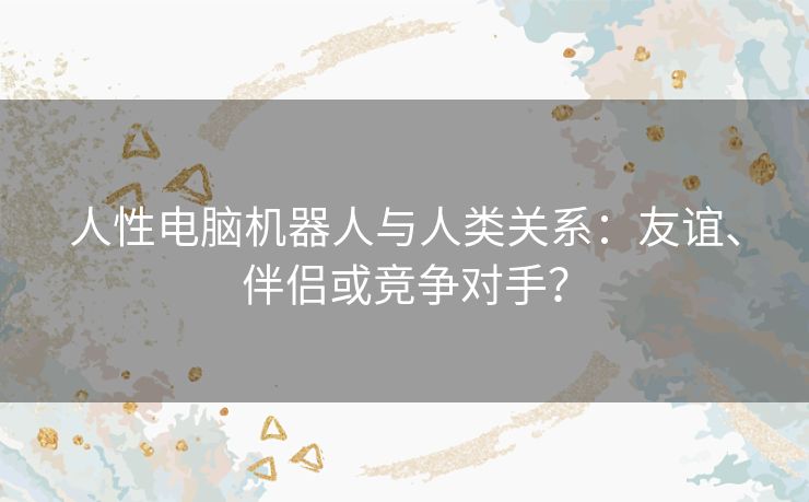 人性电脑机器人与人类关系：友谊、伴侣或竞争对手？