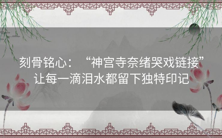 刻骨铭心：“神宫寺奈绪哭戏链接”让每一滴泪水都留下独特印记