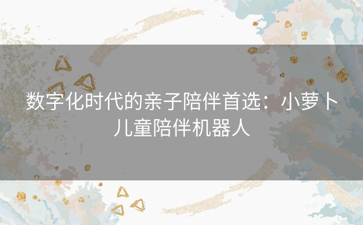 数字化时代的亲子陪伴首选：小萝卜儿童陪伴机器人