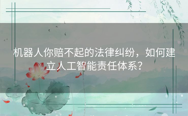 机器人你赔不起的法律纠纷，如何建立人工智能责任体系？