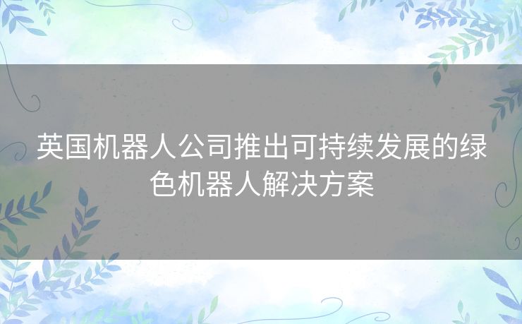 英国机器人公司推出可持续发展的绿色机器人解决方案