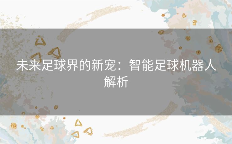 未来足球界的新宠：智能足球机器人解析