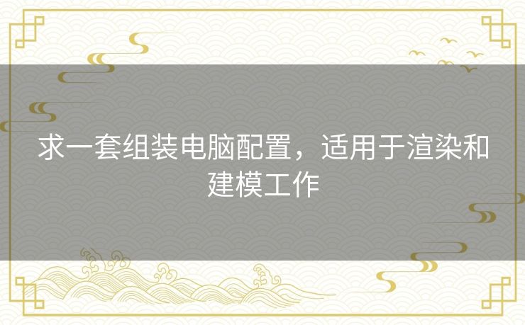 求一套组装电脑配置，适用于渲染和建模工作