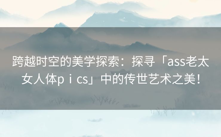 跨越时空的美学探索：探寻「ass老太女人体pⅰcs」中的传世艺术之美！