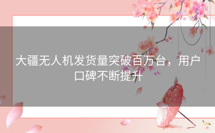 大疆无人机发货量突破百万台，用户口碑不断提升