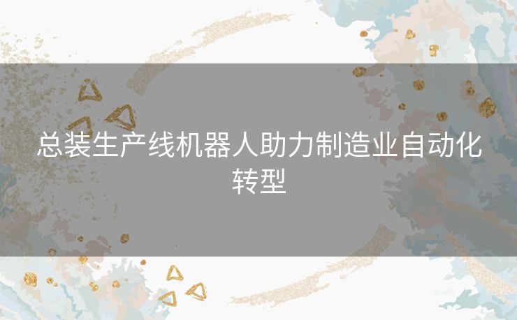 总装生产线机器人助力制造业自动化转型