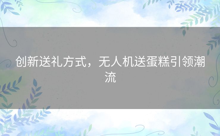 创新送礼方式，无人机送蛋糕引领潮流